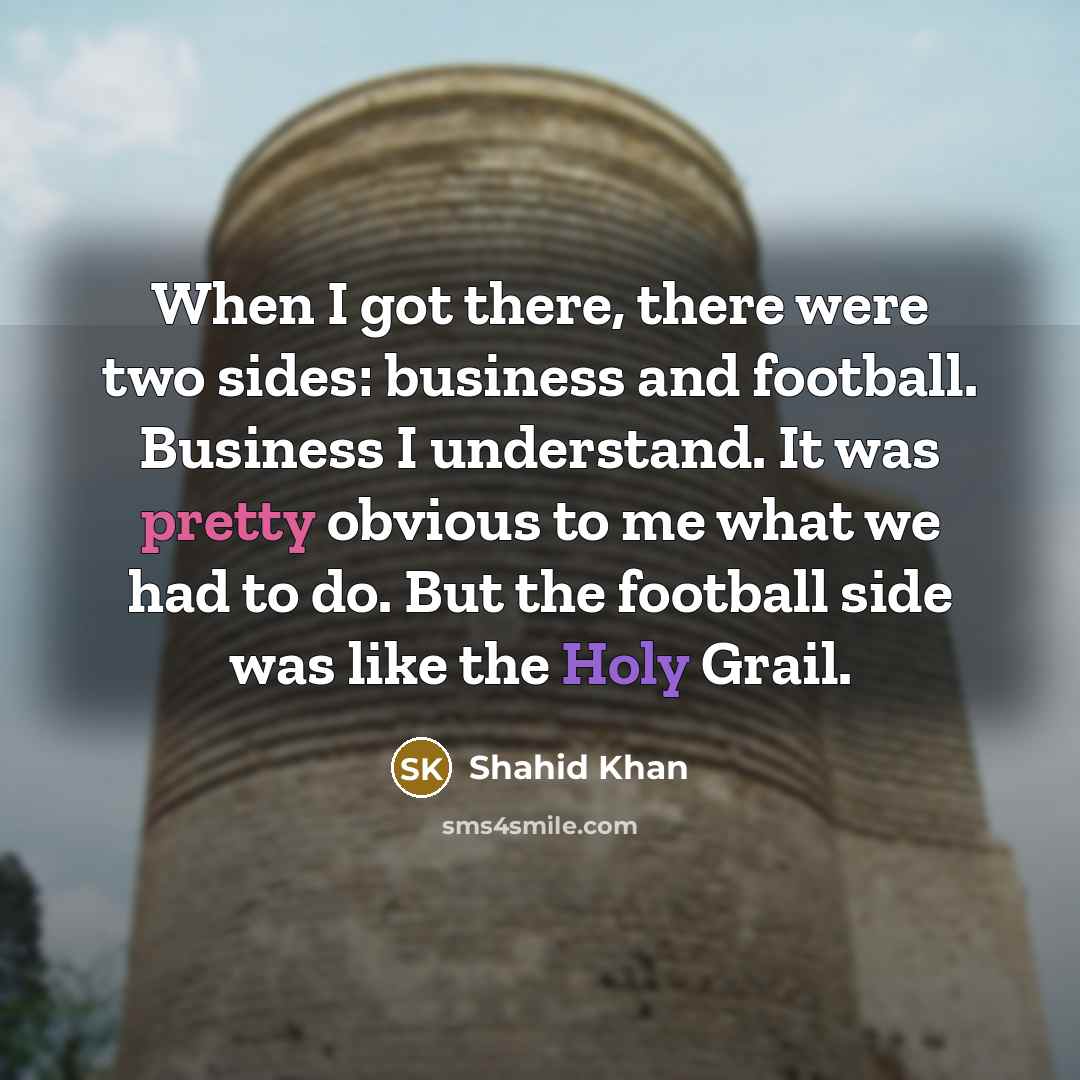 “When I got there, there were two sides: business and football. Business I understand. It was pretty obvious to me what we had to do. But the football side was like the Holy Grail.” quote by Shahid Khan
