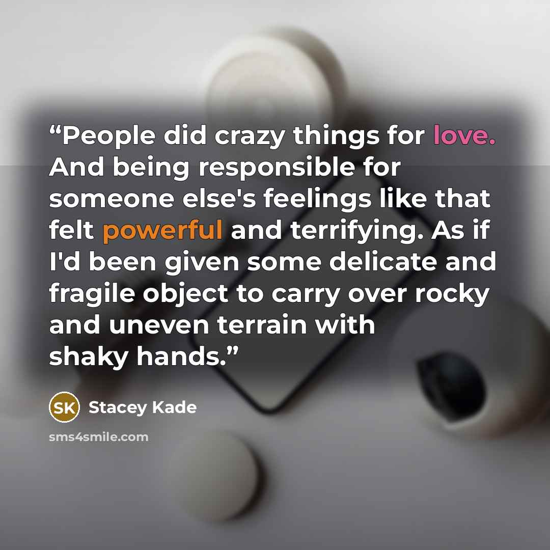“People did crazy things for love. And being responsible for someone else's feelings like that felt powerful and terrifying. As if I'd been given some delicate and fragile object to carry over rocky and uneven terrain with shaky hands.” quote by Stacey Kade