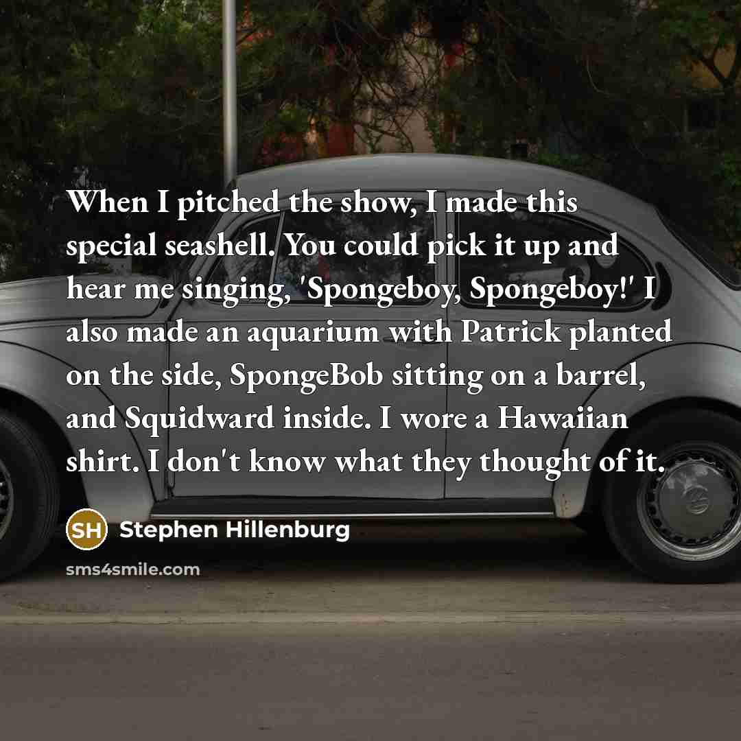 “When I pitched the show, I made this special seashell. You could pick it up and hear me singing, 'Spongeboy, Spongeboy!' I also made an aquarium with Patrick planted on the side, SpongeBob sitting on a barrel, and Squidward inside. I wore a Hawaiian shirt. I don't know what they thought of it.” quote by Stephen Hillenburg