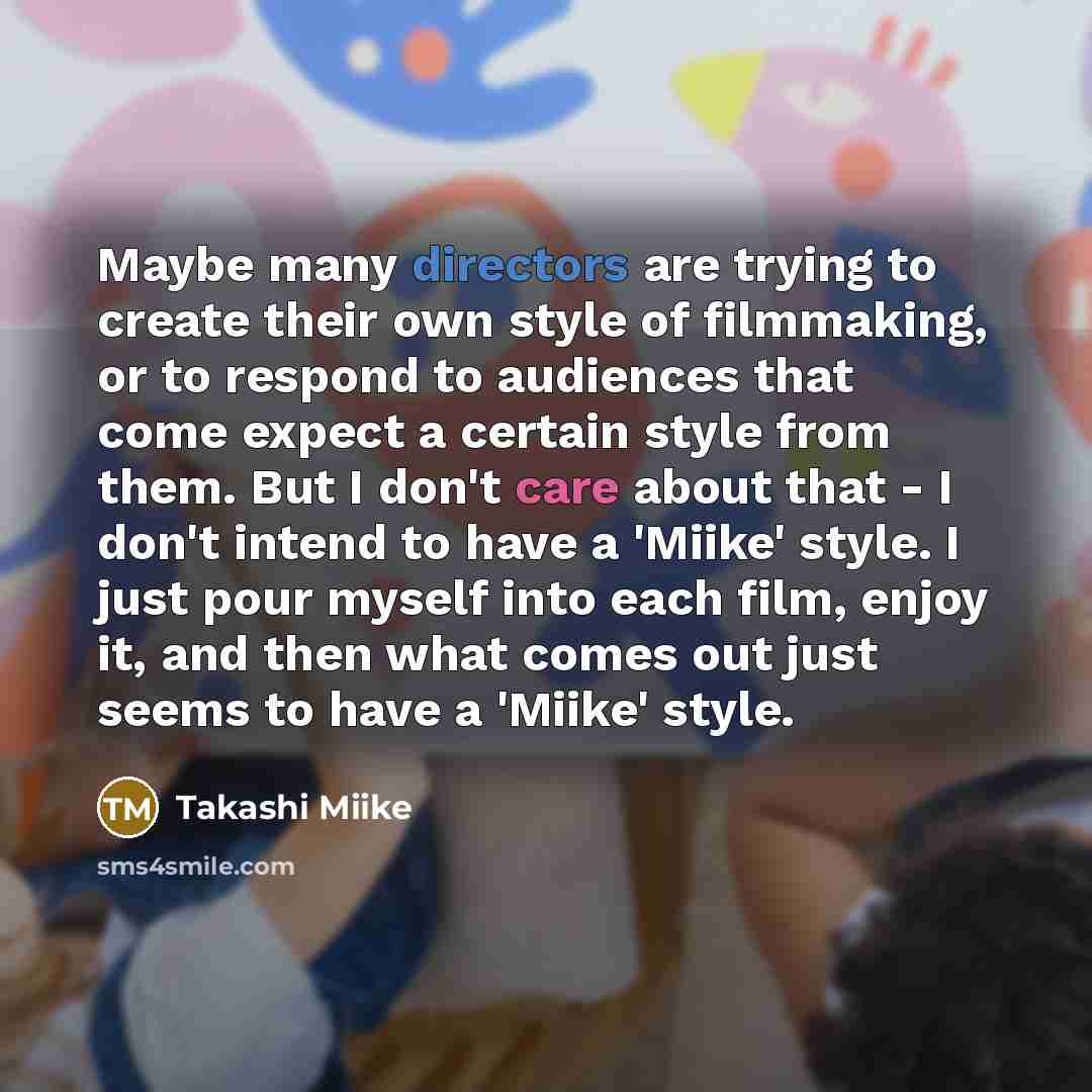 “Maybe many directors are trying to create their own style of filmmaking, or to respond to audiences that come expect a certain style from them. But I don't care about that - I don't intend to have a 'Miike' style. I just pour myself into each film, enjoy it, and then what comes out just seems to…” quote by Takashi Miike