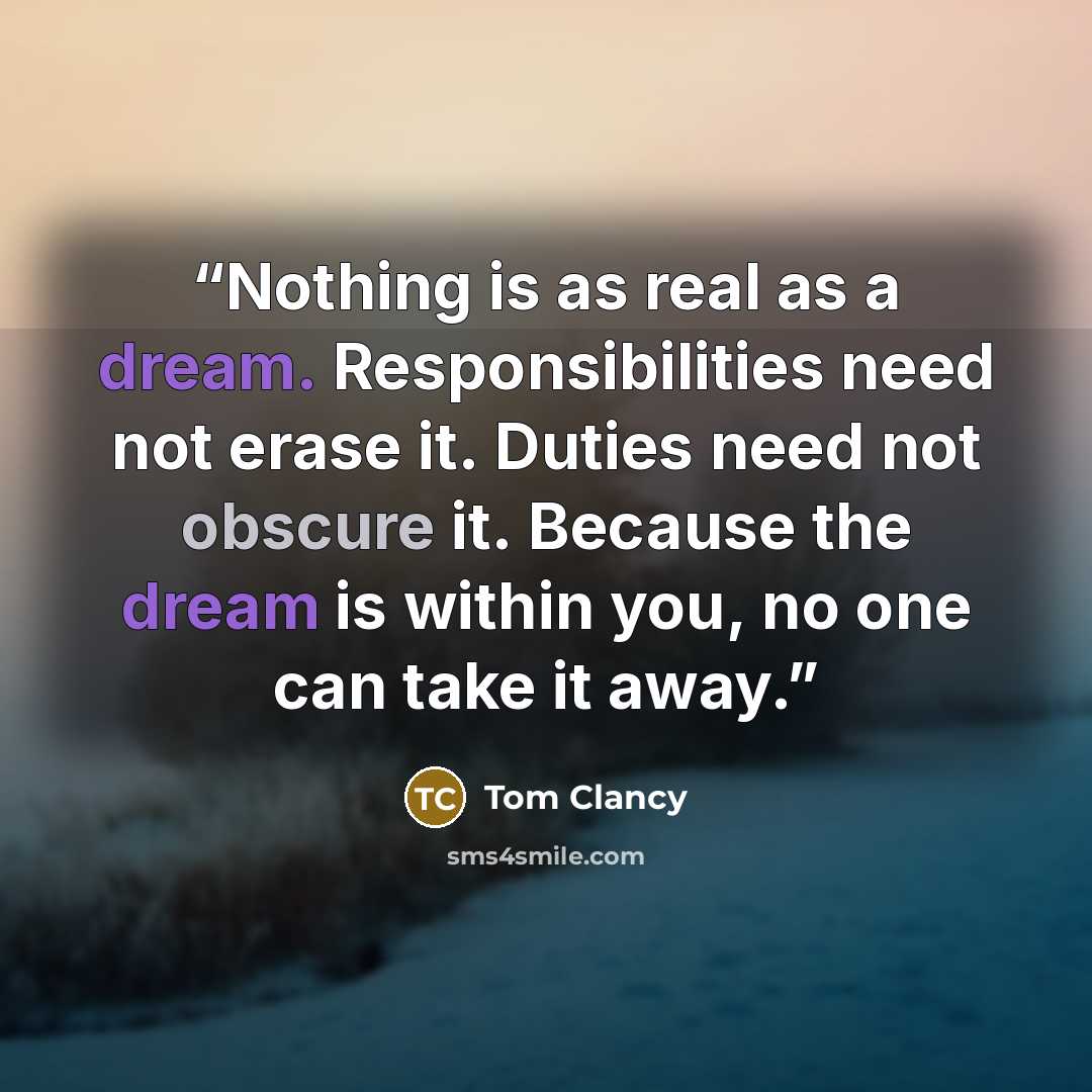 “Nothing is as real as a dream. Responsibilities need not erase it. Duties need not obscure it. Because the dream is within you, no one can take it away.” quote by Tom Clancy