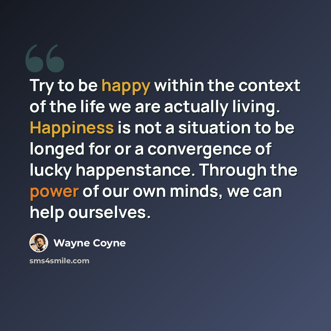 “Try to be happy within the context of the life we are actually living. Happiness is not a situation to be longed for or a convergence of lucky happenstance. Through the power of our own minds, we can help ourselves.” quote by Wayne Coyne