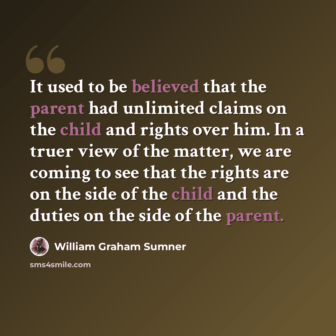“It used to be believed that the parent had unlimited claims on the child and rights over him. In a truer view of the matter, we are coming to see that the rights are on the side of the child and the duties on the side of the parent.” quote by William Graham Sumner