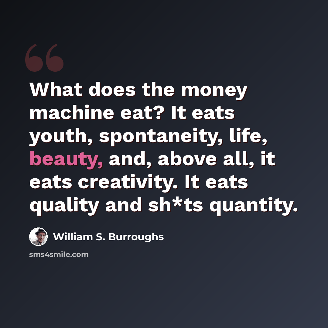 “What does the money machine eat? It eats youth, spontaneity, life, beauty, and, above all, it eats creativity. It eats quality and sh*ts quantity.” quote by William S. Burroughs