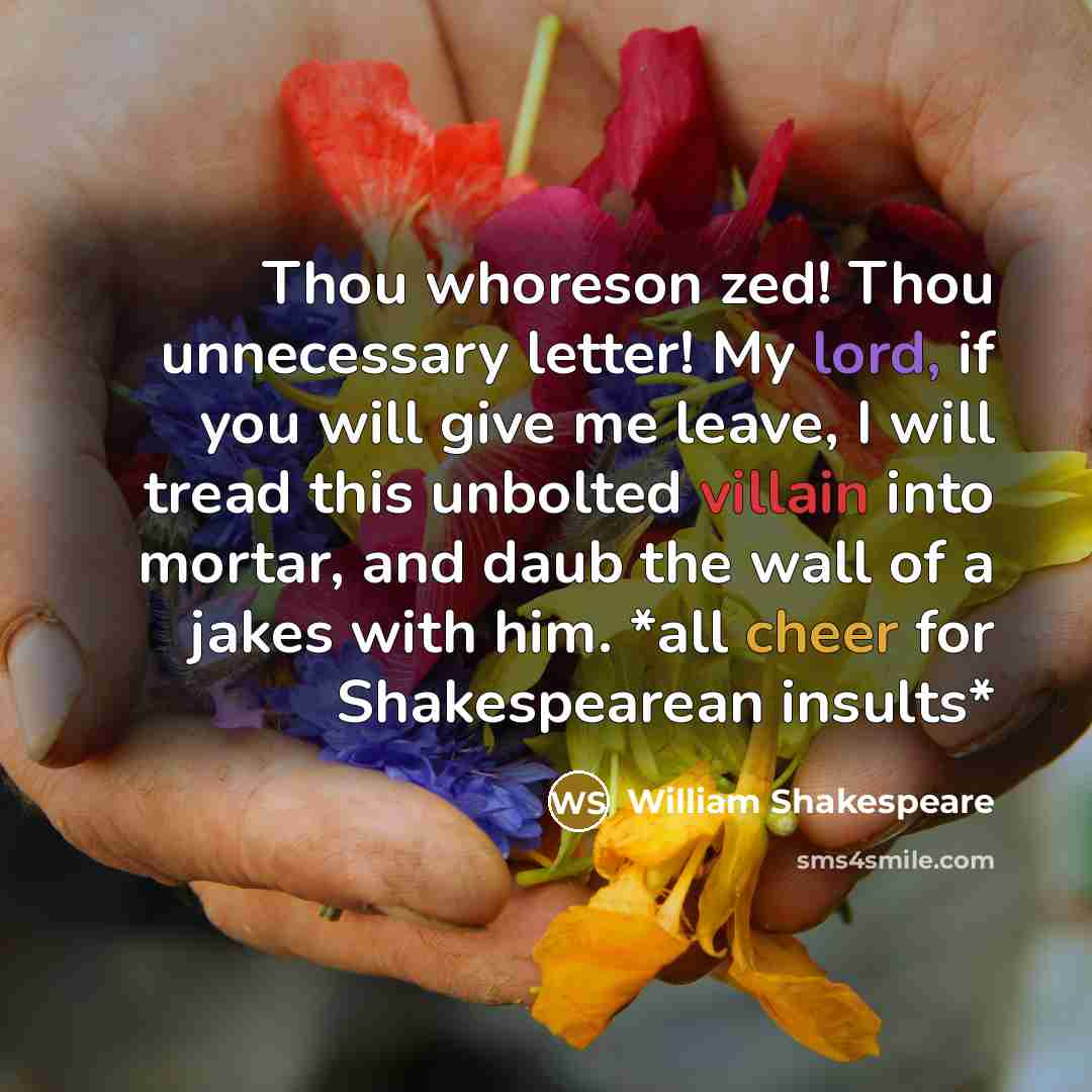 “Thou whoreson zed! Thou unnecessary letter! My lord, if you will give me leave, I will tread this unbolted villain into mortar, and daub the wall of a jakes with him. *all cheer for Shakespearean insults*” quote by William Shakespeare