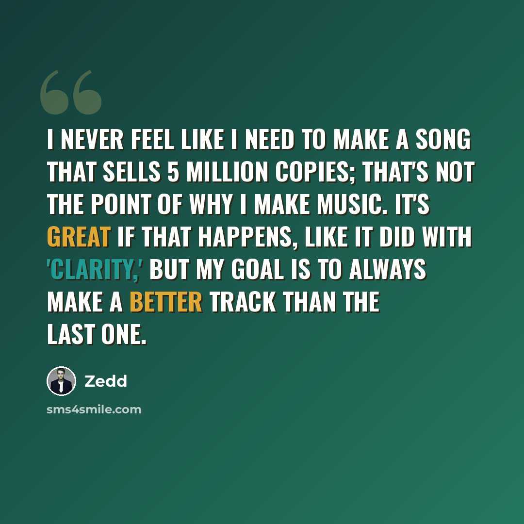 “I never feel like I need to make a song that sells 5 million copies; that's not the point of why I make music. It's great if that happens, like it did with 'Clarity,' but my goal is to always make a better track than the last one.” quote by Zedd