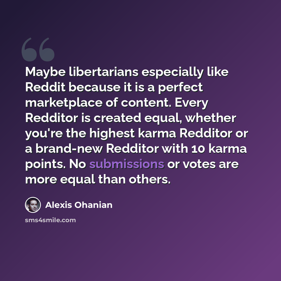 “Maybe libertarians especially like Reddit because it is a perfect marketplace of content. Every Redditor is created equal, whether you're the highest karma Redditor or a brand-new Redditor with 10 karma points. No submissions or votes are more equal than others.” quote by Alexis Ohanian