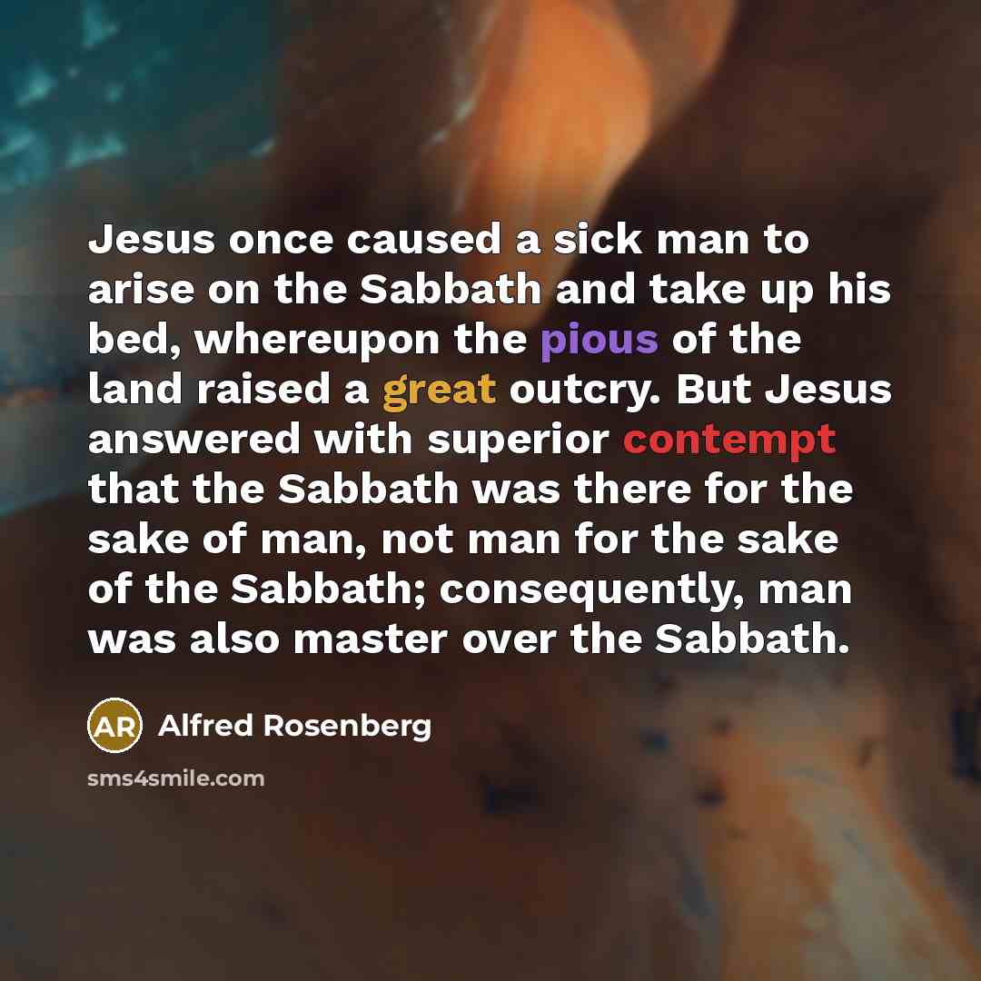 “Jesus once caused a sick man to arise on the Sabbath and take up his bed, whereupon the pious of the land raised a great outcry. But Jesus answered with superior contempt that the Sabbath was there for the sake of man, not man for the sake of the Sabbath; consequently, man was also master over the…” quote by Alfred Rosenberg