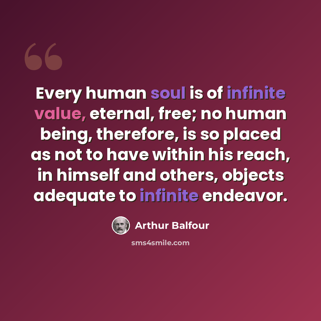 “Every human soul is of infinite value, eternal, free; no human being, therefore, is so placed as not to have within his reach, in himself and others, objects adequate to infinite endeavor.” quote by Arthur Balfour