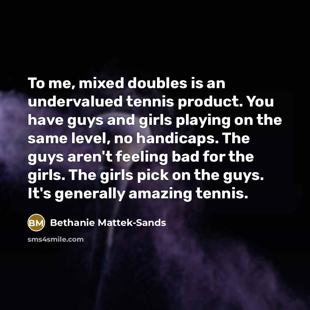 “To me, mixed doubles is an undervalued tennis product. You have guys and girls playing on the same level, no handicaps. The guys aren't feeling bad for the girls. The girls pick on the guys. It's generally amazing tennis.” quote by Bethanie Mattek-Sands