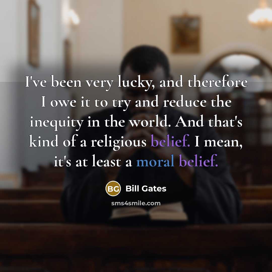 “I've been very lucky, and therefore I owe it to try and reduce the inequity in the world. And that's kind of a religious belief. I mean, it's at least a moral belief.” quote by Bill Gates