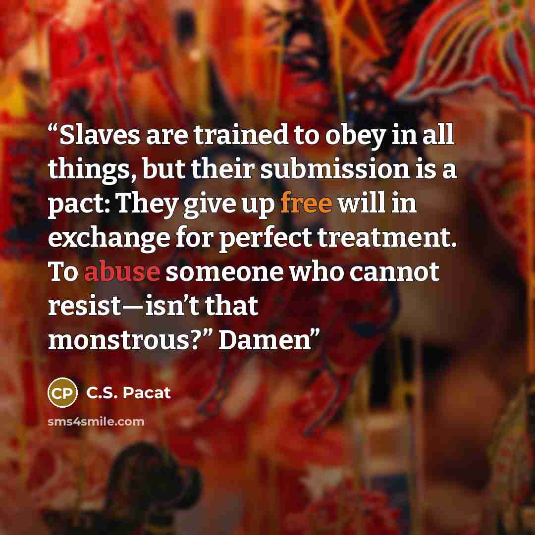 “Slaves are trained to obey in all things, but their submission is a pact: They give up free will in exchange for perfect treatment. To abuse someone who cannot resist—isn’t that monstrous?” Damen” quote by C.S. Pacat
