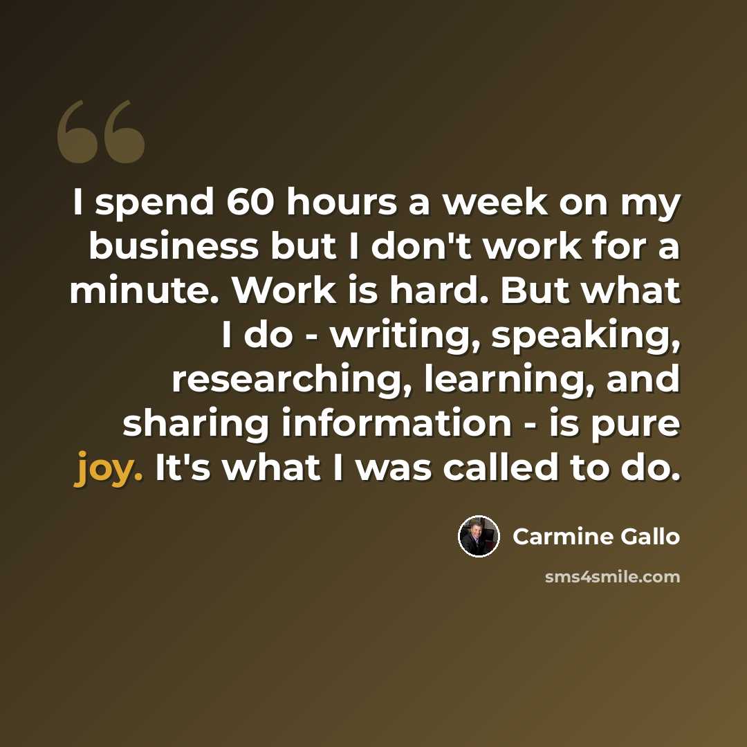 “I spend 60 hours a week on my business but I don't work for a minute. Work is hard. But what I do - writing, speaking, researching, learning, and sharing information - is pure joy. It's what I was called to do.” quote by Carmine Gallo