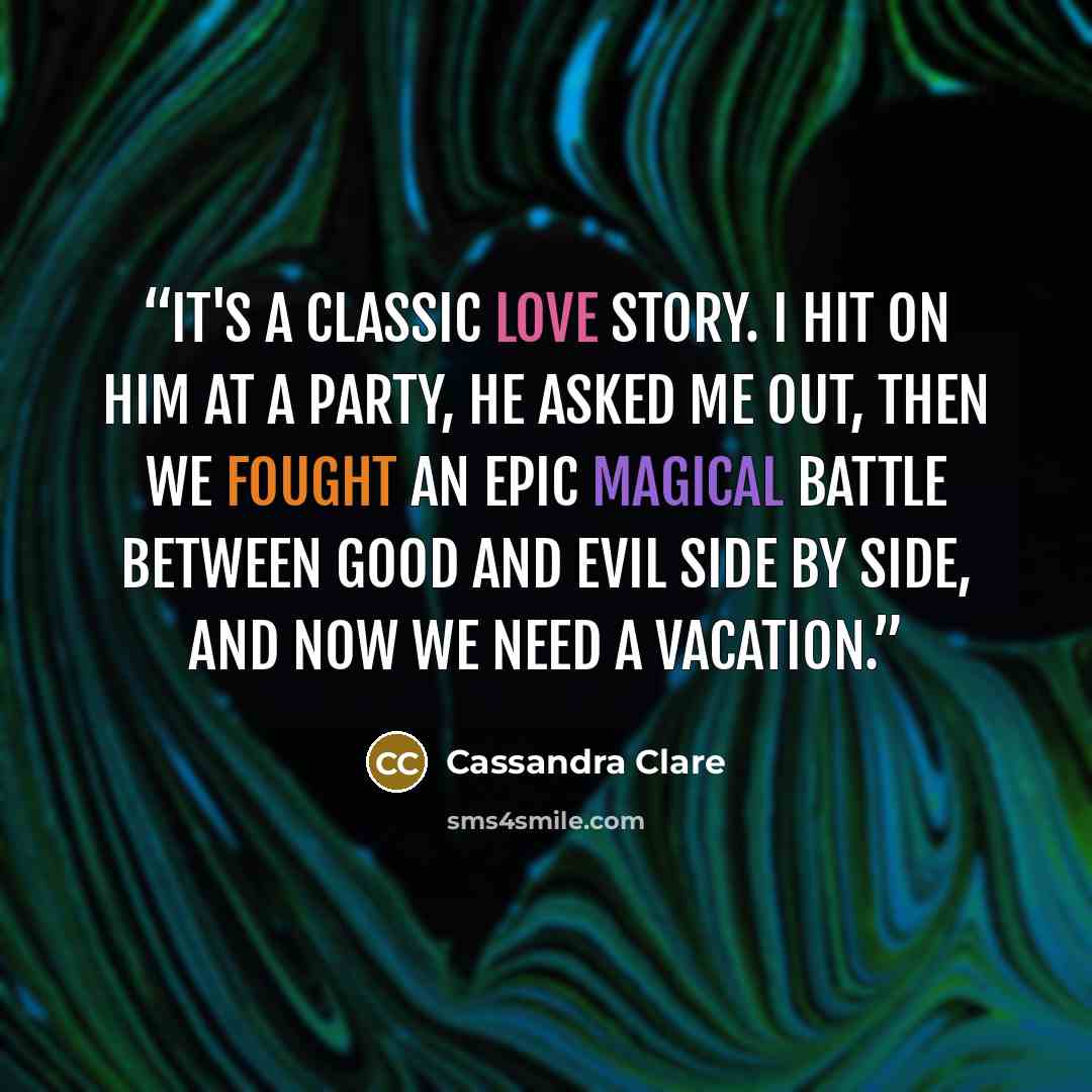 “It's a classic love story. I hit on him at a party, he asked me out, then we fought an epic magical battle between good and evil side by side, and now we need a vacation.” quote by Cassandra Clare