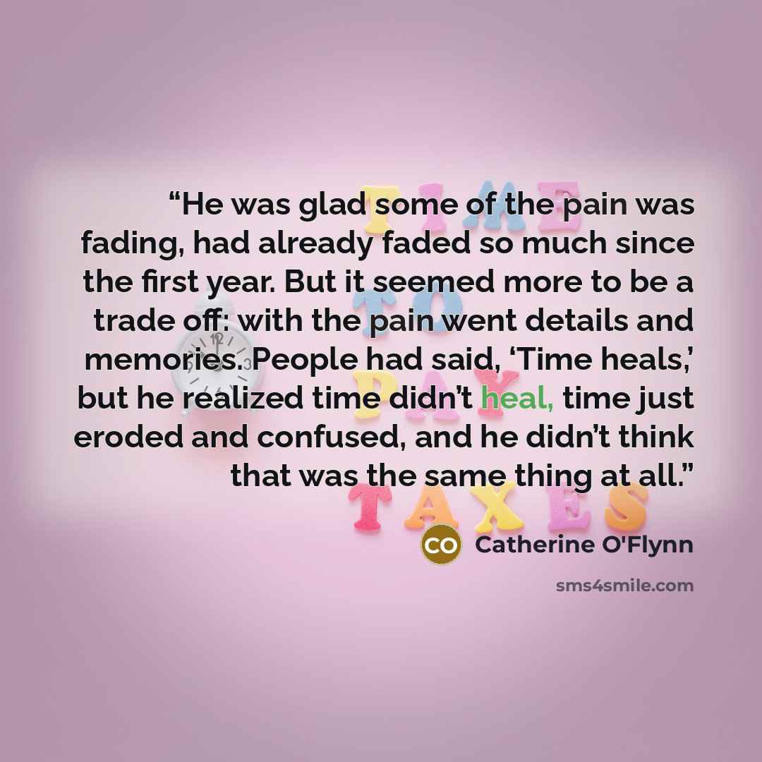 “He was glad some of the pain was fading, had already faded so much since the first year. But it seemed more to be a trade off: with the pain went details and memories. People had said, ‘Time heals,’ but he realized time didn’t heal, time just eroded and confused, and he didn’t think that was the…” quote by Catherine O'Flynn