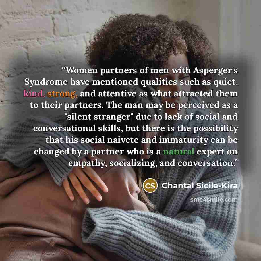 “Women partners of men with Asperger's Syndrome have mentioned qualities such as quiet, kind, strong, and attentive as what attracted them to their partners. The man may be perceived as a "silent stranger" due to lack of social and conversational skills, but there is the possibility that his social…” quote by Chantal Sicile-Kira