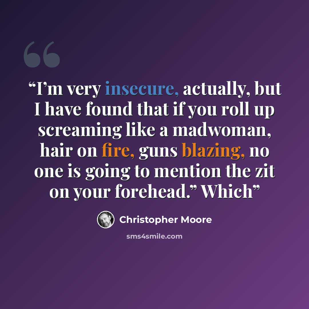 “I’m very insecure, actually, but I have found that if you roll up screaming like a madwoman, hair on fire, guns blazing, no one is going to mention the zit on your forehead.” Which” quote by Christopher Moore
