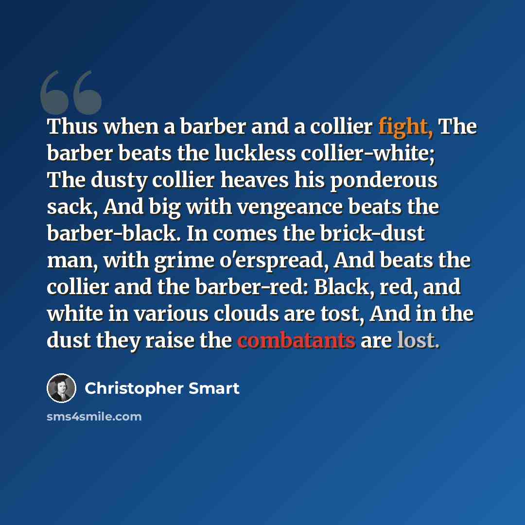 “Thus when a barber and a collier fight, The barber beats the luckless collier-white; The dusty collier heaves his ponderous sack, And big with vengeance beats the barber-black. In comes the brick-dust man, with grime o'erspread, And beats the collier and the barber-red: Black, red, and white in…” quote by Christopher Smart