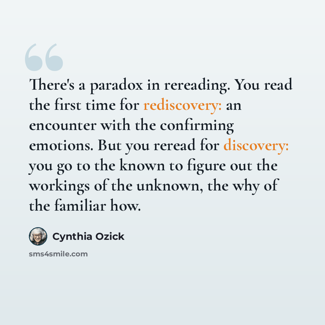 “There's a paradox in rereading. You read the first time for rediscovery: an encounter with the confirming emotions. But you reread for discovery: you go to the known to figure out the workings of the unknown, the why of the familiar how.” quote by Cynthia Ozick