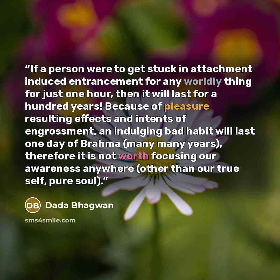 “If a person were to get stuck in attachment induced entrancement for any worldly thing for just one hour, then it will last for a hundred years! Because of pleasure resulting effects and intents of engrossment, an indulging bad habit will last one day of Brahma (many many years), therefore it is…” quote by Dada Bhagwan