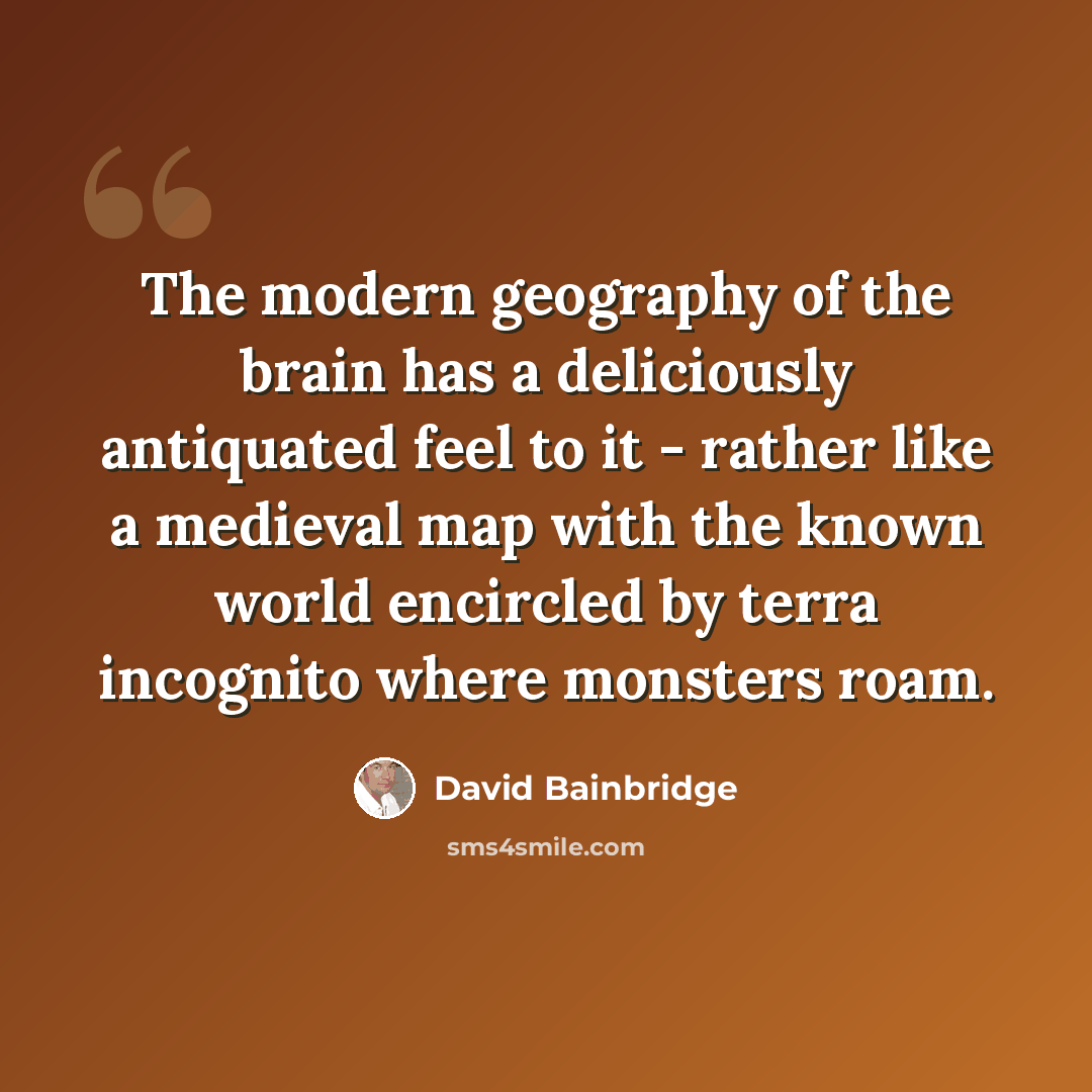 “The modern geography of the brain has a deliciously antiquated feel to it - rather like a medieval map with the known world encircled by terra incognito where monsters roam.” quote by David Bainbridge
