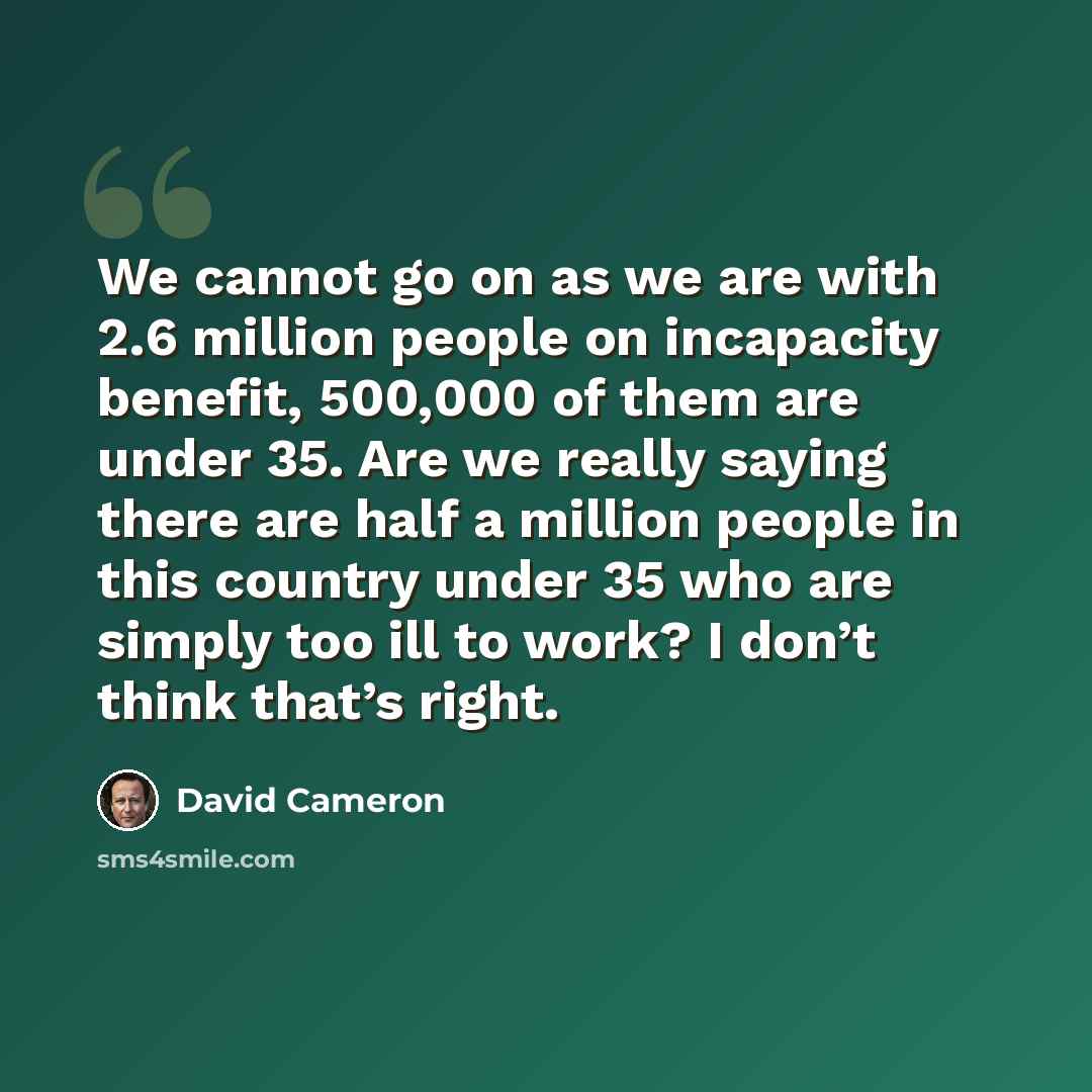 “We cannot go on as we are with 2.6 million people on incapacity benefit, 500,000 of them are under 35. Are we really saying there are half a million people in this country under 35 who are simply too ill to work? I don’t think that’s right.” quote by David Cameron