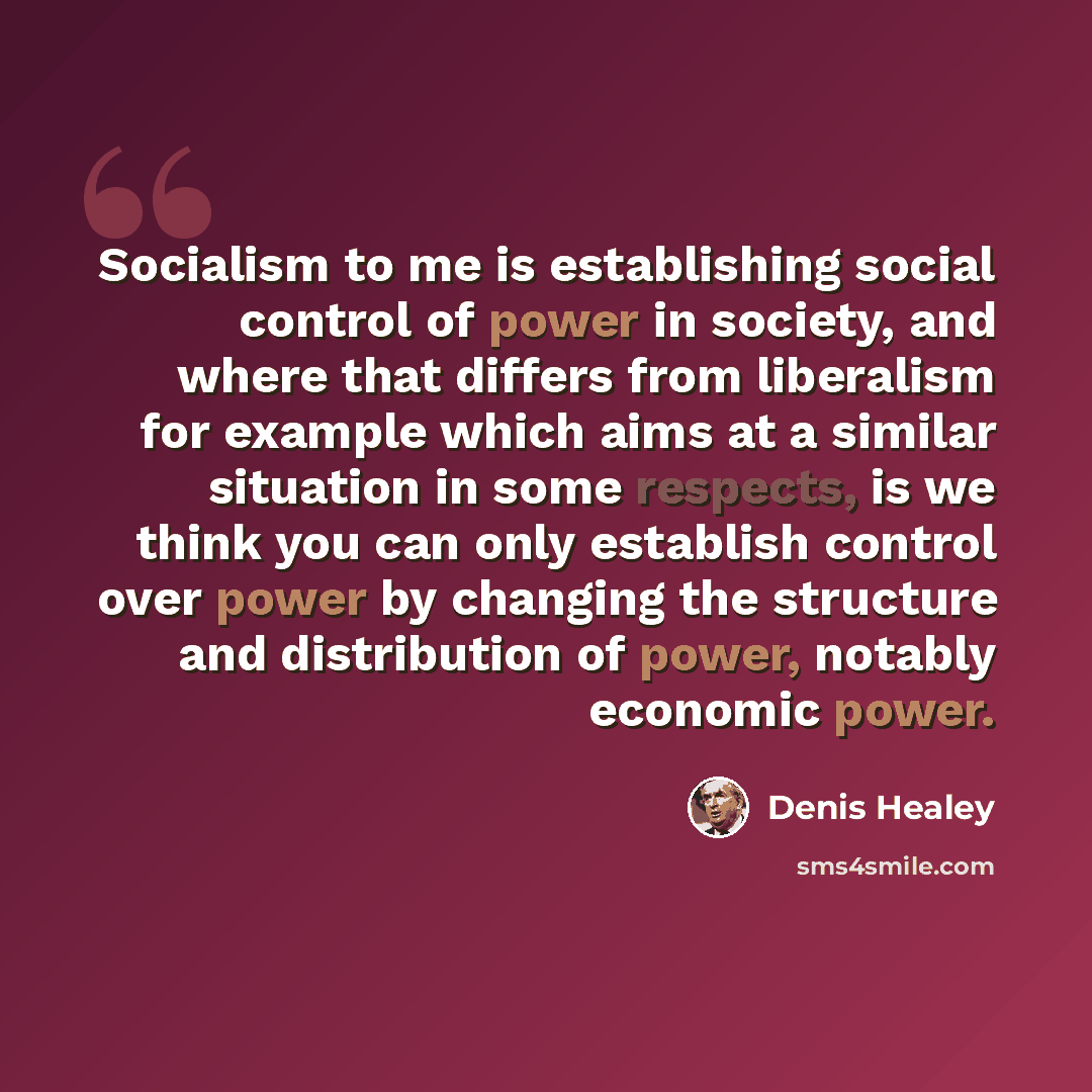 “Socialism to me is establishing social control of power in society, and where that differs from liberalism for example which aims at a similar situation in some respects, is we think you can only establish control over power by changing the structure and distribution of power, notably economic…” quote by Denis Healey