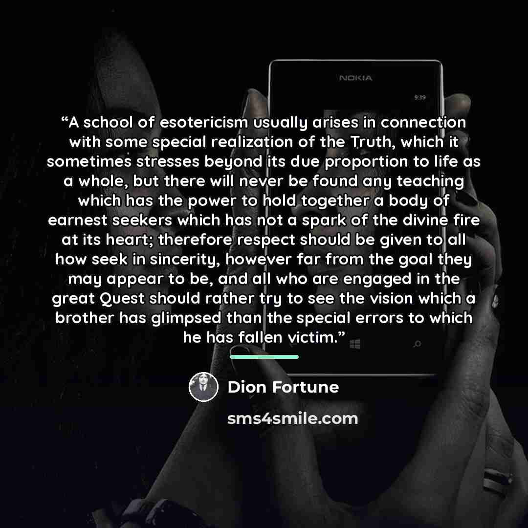 “A school of esotericism usually arises in connection with some special realization of the Truth, which it sometimes stresses beyond its due proportion to life as a whole, but there will never be found any teaching which has the power to hold together a body of earnest seekers which has not a spark…” quote by Dion Fortune