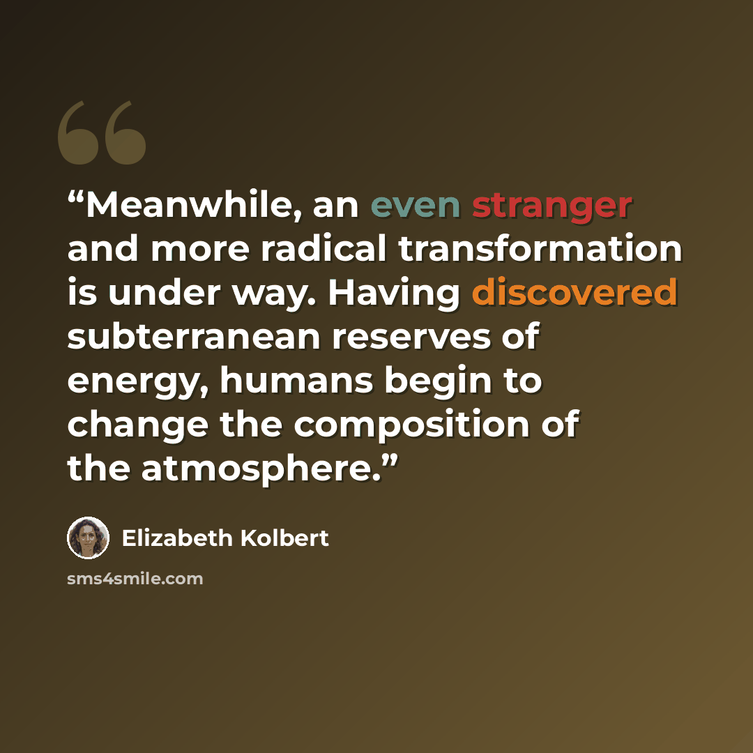 “Meanwhile, an even stranger and more radical transformation is under way. Having discovered subterranean reserves of energy, humans begin to change the composition of the atmosphere.” quote by Elizabeth Kolbert
