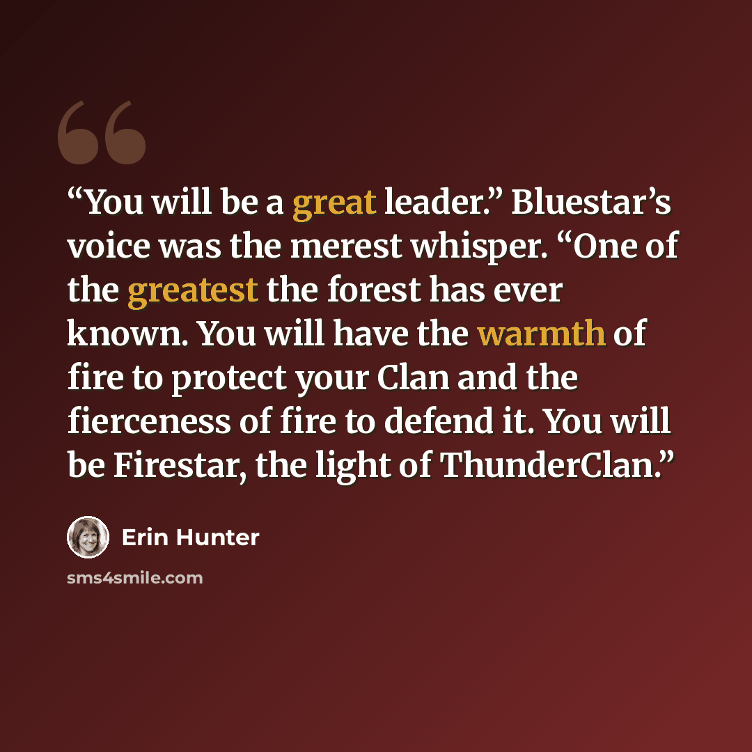 “You will be a great leader.” Bluestar’s voice was the merest whisper. “One of the greatest the forest has ever known. You will have the warmth of fire to protect your Clan and the fierceness of fire to defend it. You will be Firestar, the light of ThunderClan.” quote by Erin Hunter