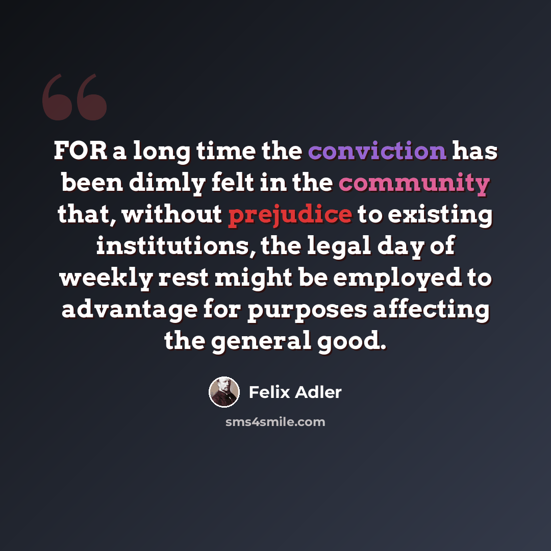 “FOR a long time the conviction has been dimly felt in the community that, without prejudice to existing institutions, the legal day of weekly rest might be employed to advantage for purposes affecting the general good.” quote by Felix Adler