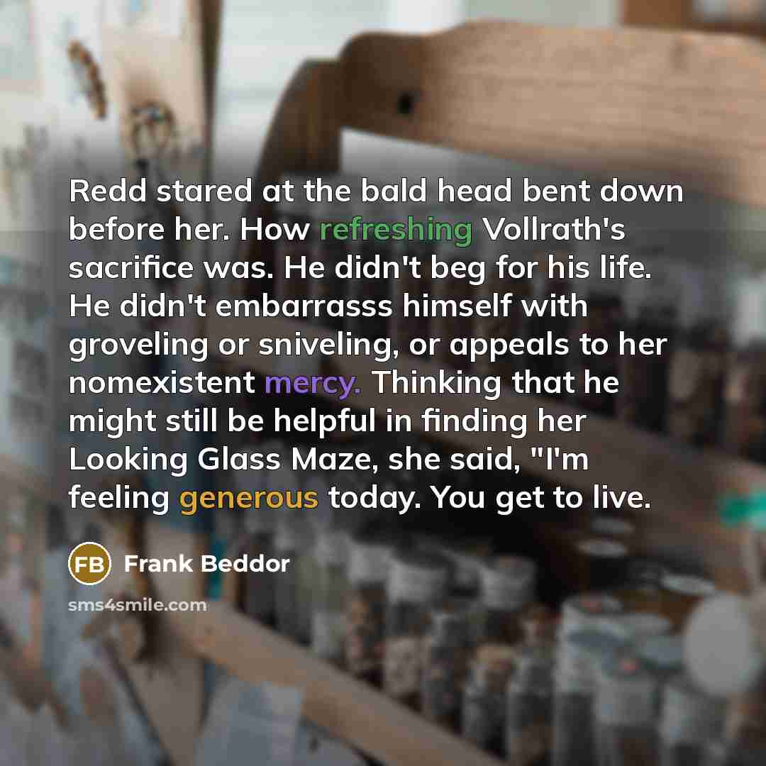 “Redd stared at the bald head bent down before her. How refreshing Vollrath's sacrifice was. He didn't beg for his life. He didn't embarrasss himself with groveling or sniveling, or appeals to her nomexistent mercy. Thinking that he might still be helpful in finding her Looking Glass Maze, she…” quote by Frank Beddor
