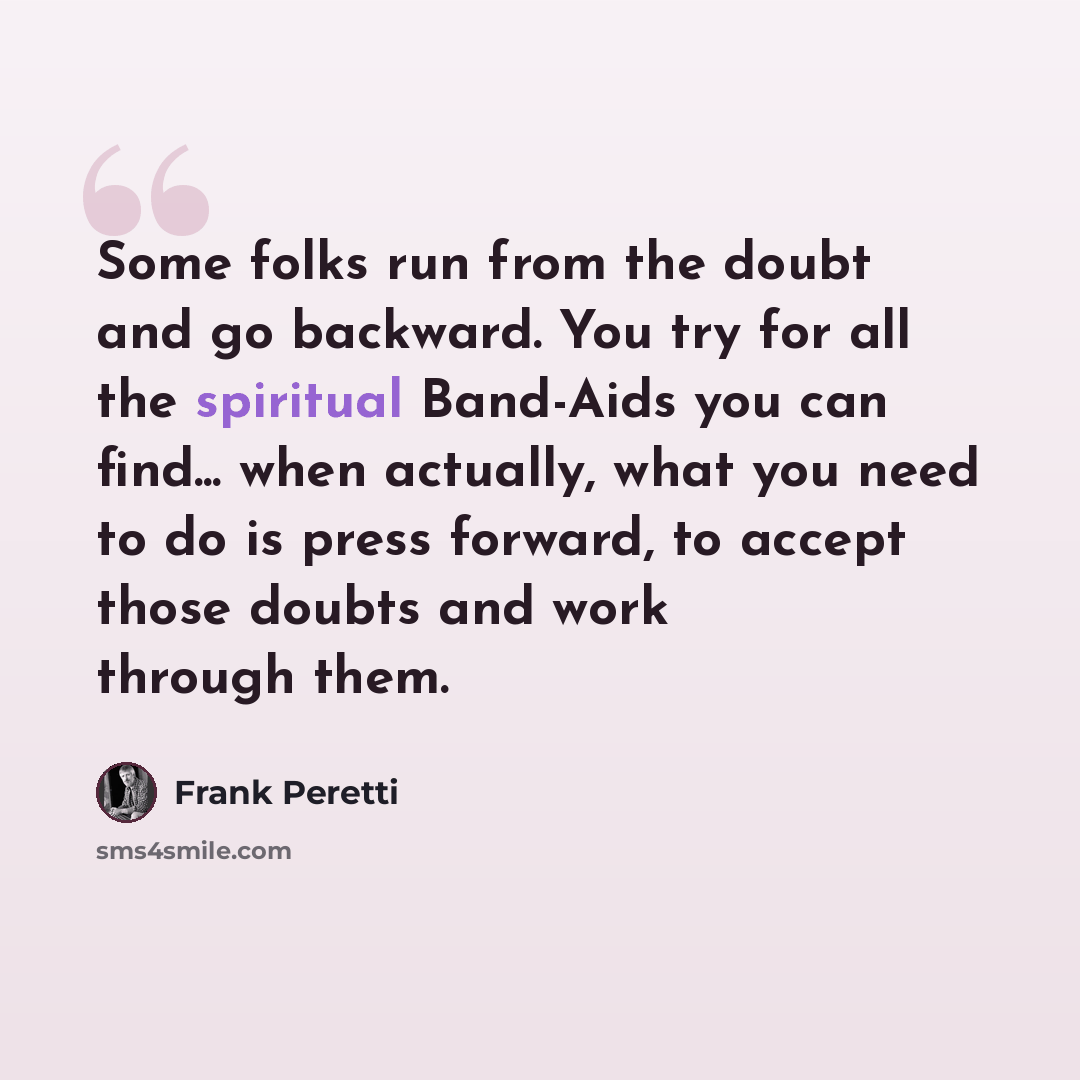 “Some folks run from the doubt and go backward. You try for all the spiritual Band-Aids you can find... when actually, what you need to do is press forward, to accept those doubts and work through them.” quote by Frank Peretti