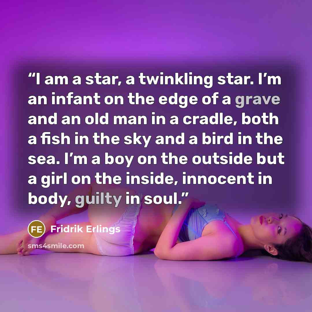 “I am a star, a twinkling star. I’m an infant on the edge of a grave and an old man in a cradle, both a fish in the sky and a bird in the sea. I’m a boy on the outside but a girl on the inside, innocent in body, guilty in soul.” quote by Fridrik Erlings