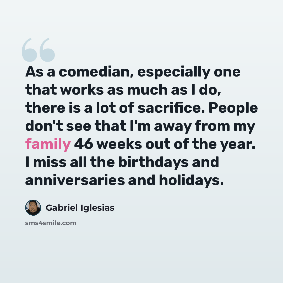 “As a comedian, especially one that works as much as I do, there is a lot of sacrifice. People don't see that I'm away from my family 46 weeks out of the year. I miss all the birthdays and anniversaries and holidays.” quote by Gabriel Iglesias