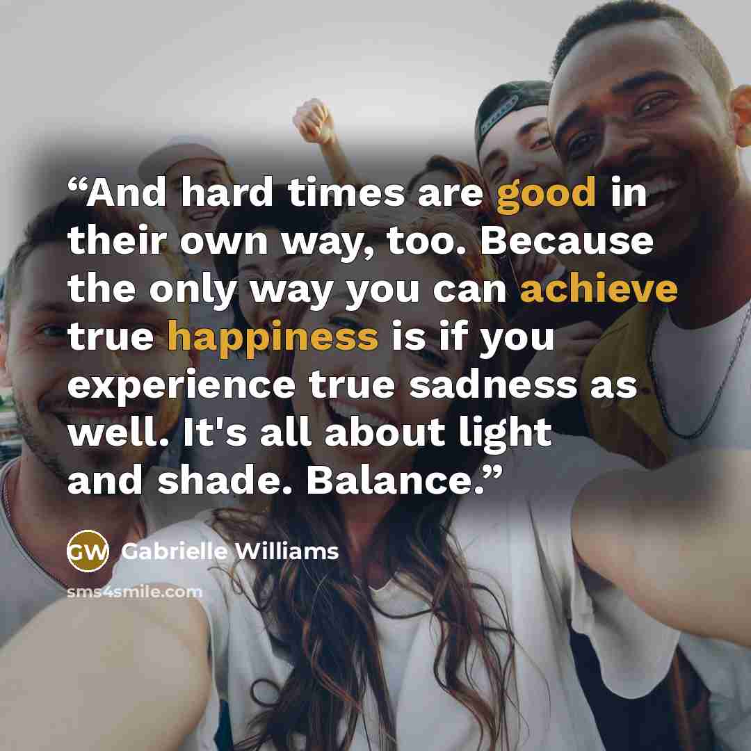 “And hard times are good in their own way, too. Because the only way you can achieve true happiness is if you experience true sadness as well. It's all about light and shade. Balance.” quote by Gabrielle Williams