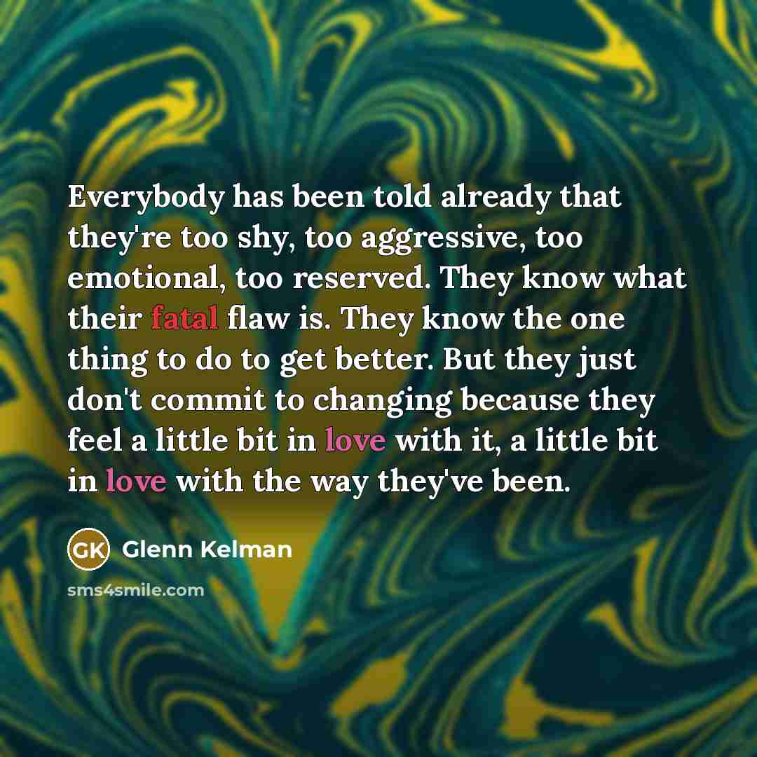 “Everybody has been told already that they're too shy, too aggressive, too emotional, too reserved. They know what their fatal flaw is. They know the one thing to do to get better. But they just don't commit to changing because they feel a little bit in love with it, a little bit in love with the…” quote by Glenn Kelman