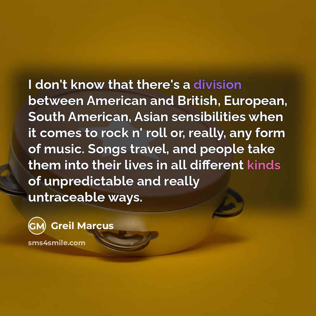“I don't know that there's a division between American and British, European, South American, Asian sensibilities when it comes to rock n' roll or, really, any form of music. Songs travel, and people take them into their lives in all different kinds of unpredictable and really untraceable ways.” quote by Greil Marcus
