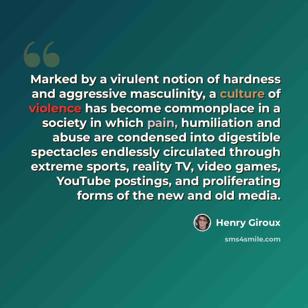 “Marked by a virulent notion of hardness and aggressive masculinity, a culture of violence has become commonplace in a society in which pain, humiliation and abuse are condensed into digestible spectacles endlessly circulated through extreme sports, reality TV, video games, YouTube postings, and…” quote by Henry Giroux