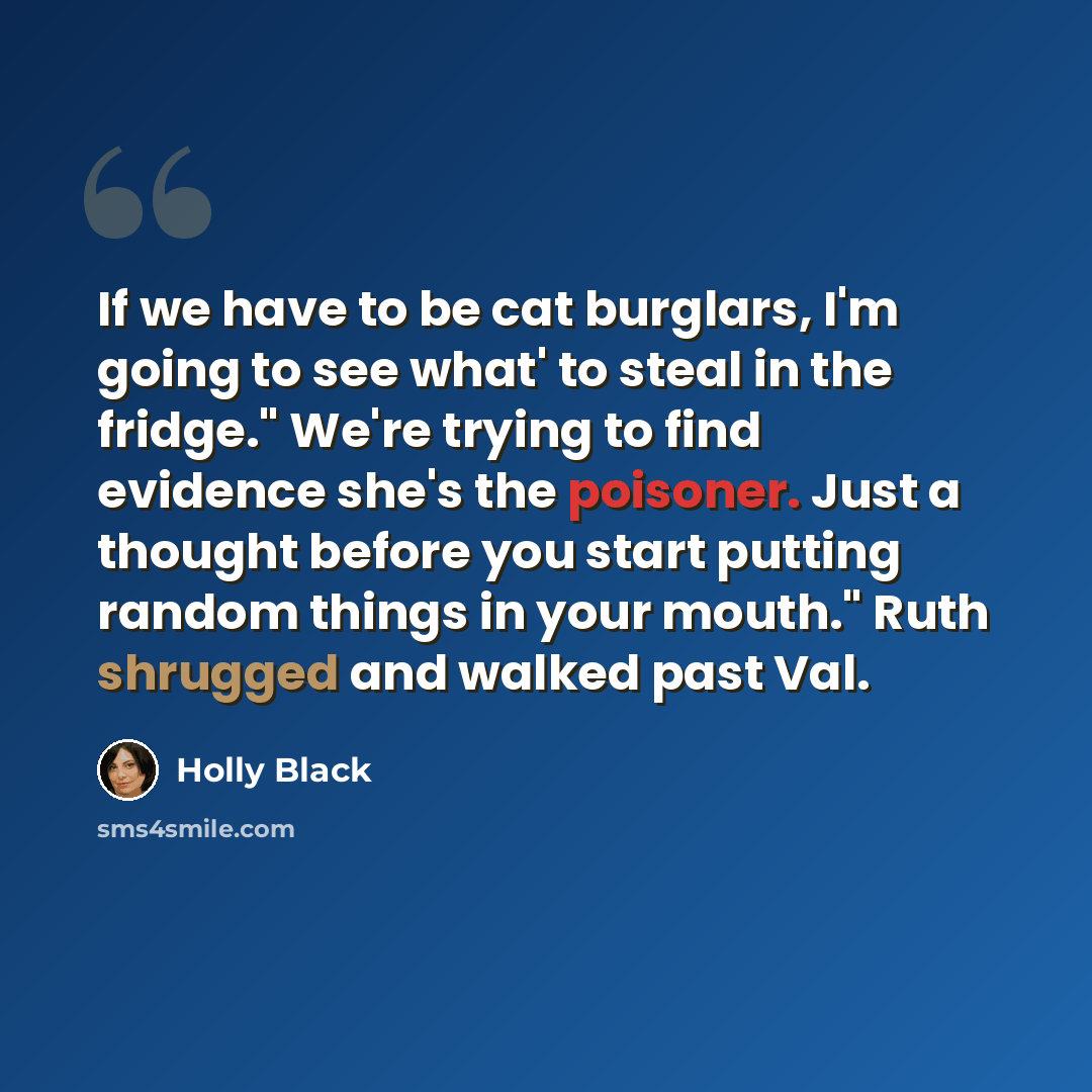 “If we have to be cat burglars, I'm going to see what' to steal in the fridge." We're trying to find evidence she's the poisoner. Just a thought before you start putting random things in your mouth." Ruth shrugged and walked past Val.” quote by Holly Black