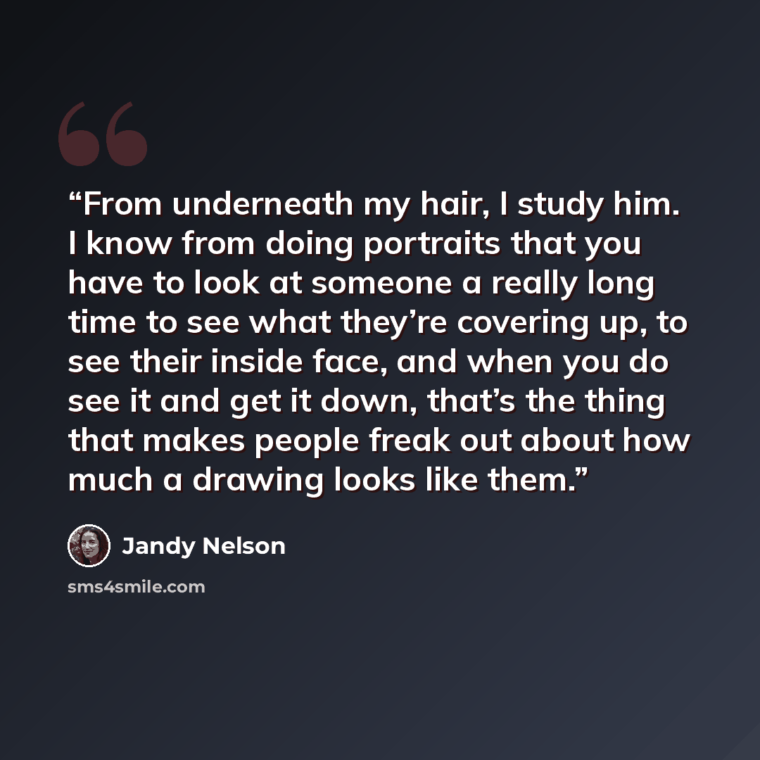 “From underneath my hair, I study him. I know from doing portraits that you have to look at someone a really long time to see what they’re covering up, to see their inside face, and when you do see it and get it down, that’s the thing that makes people freak out about how much a drawing looks like…” quote by Jandy Nelson