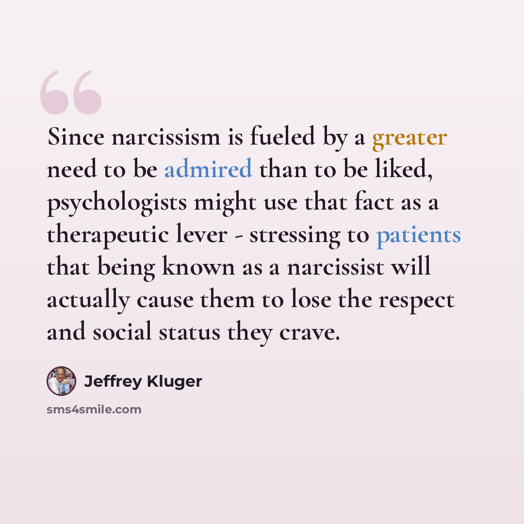 “Since narcissism is fueled by a greater need to be admired than to be liked, psychologists might use that fact as a therapeutic lever - stressing to patients that being known as a narcissist will actually cause them to lose the respect and social status they crave.” quote by Jeffrey Kluger