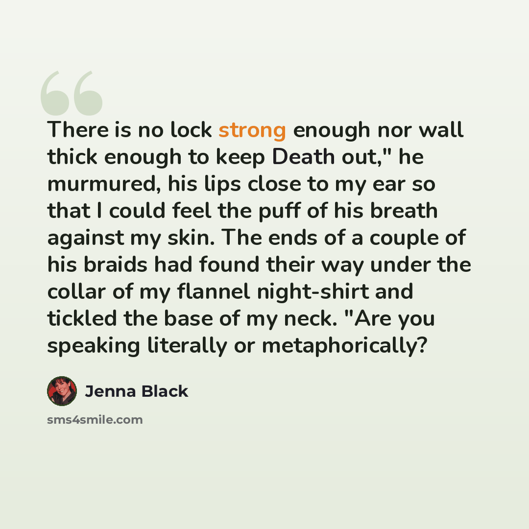 “There is no lock strong enough nor wall thick enough to keep Death out," he murmured, his lips close to my ear so that I could feel the puff of his breath against my skin. The ends of a couple of his braids had found their way under the collar of my flannel night-shirt and tickled the base of my…” quote by Jenna Black