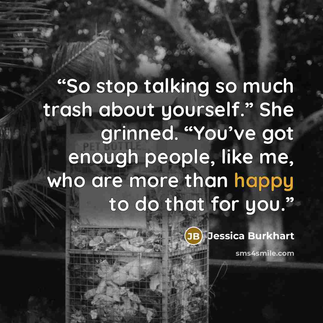 “So stop talking so much trash about yourself.” She grinned. “You’ve got enough people, like me, who are more than happy to do that for you.” quote by Jessica Burkhart