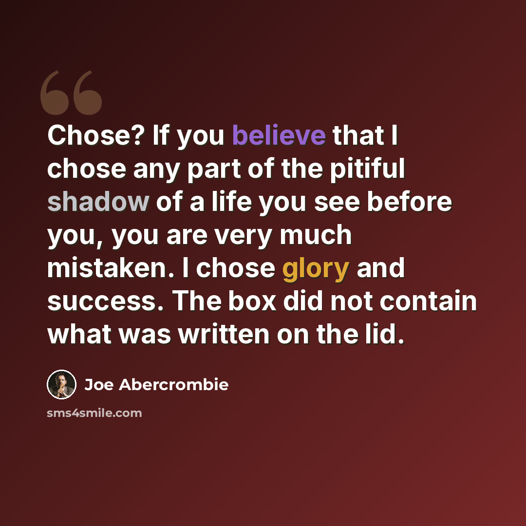 “Chose? If you believe that I chose any part of the pitiful shadow of a life you see before you, you are very much mistaken. I chose glory and success. The box did not contain what was written on the lid.” quote by Joe Abercrombie