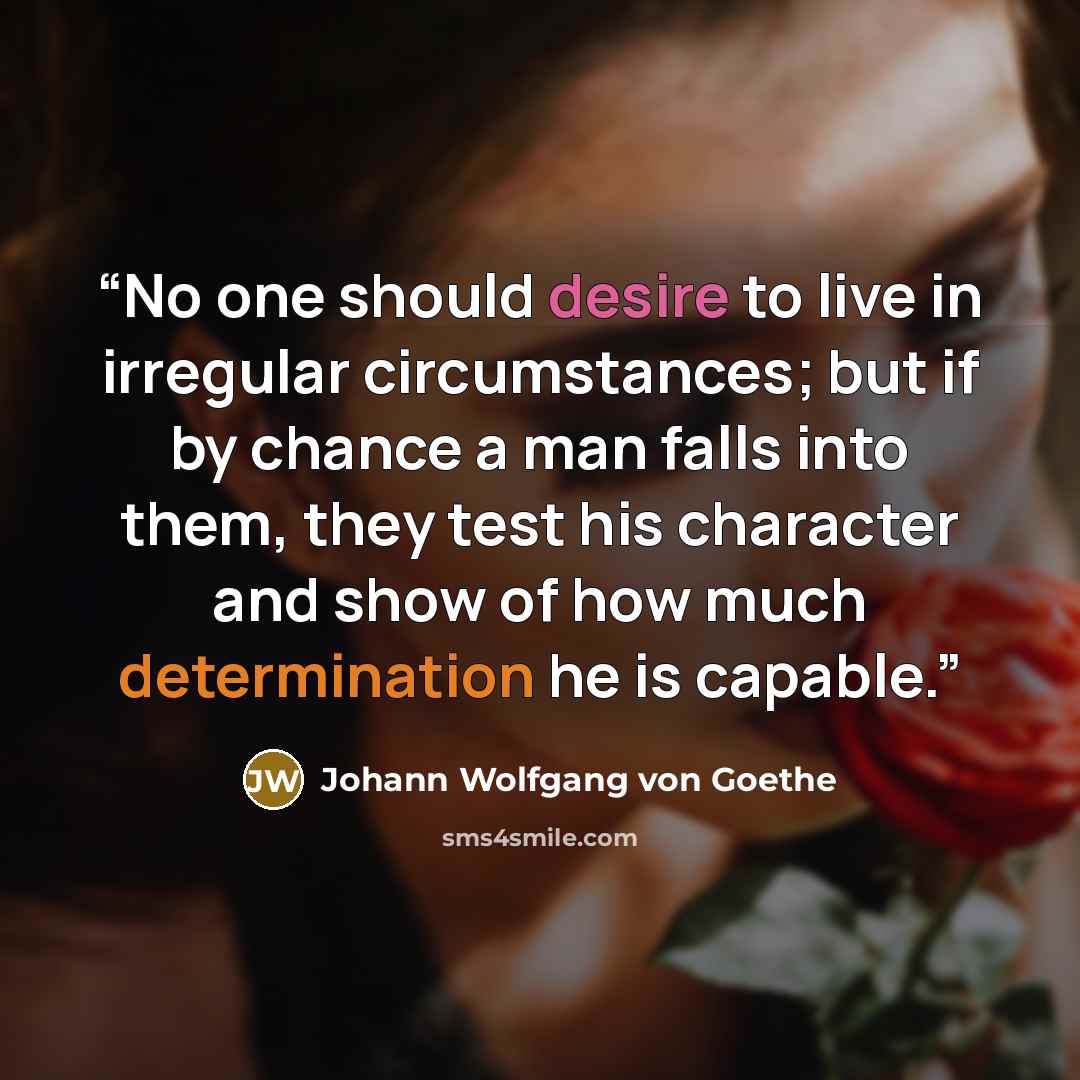 “No one should desire to live in irregular circumstances; but if by chance a man falls into them, they test his character and show of how much determination he is capable.” quote by Johann Wolfgang von Goethe