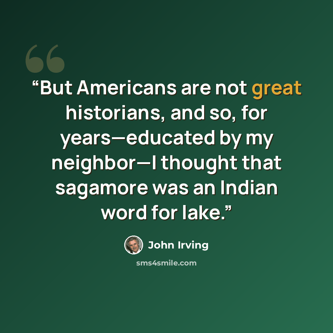 “But Americans are not great historians, and so, for years—educated by my neighbor—I thought that sagamore was an Indian word for lake.” quote by John Irving