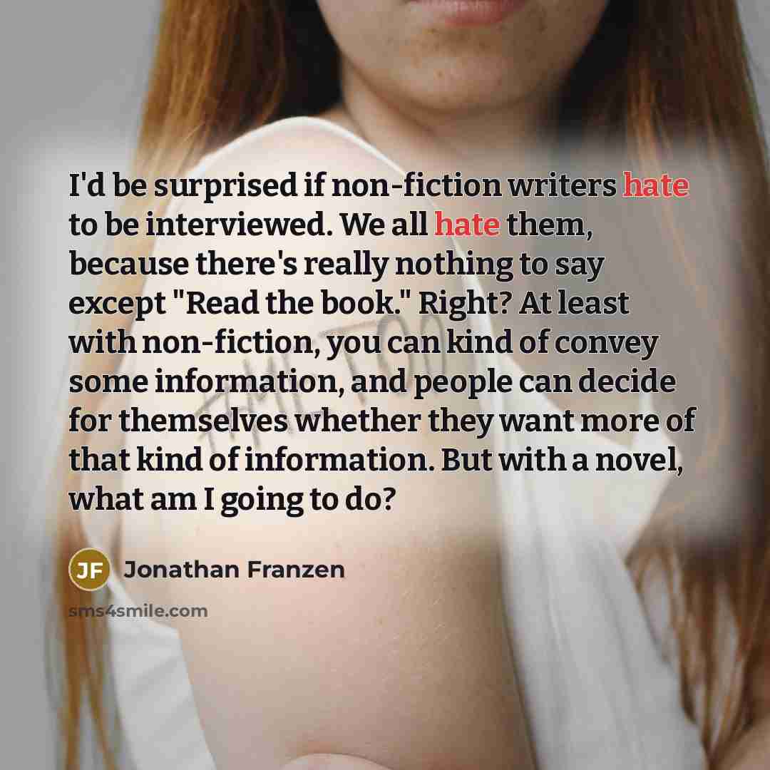 “I'd be surprised if non-fiction writers hate to be interviewed. We all hate them, because there's really nothing to say except "Read the book." Right? At least with non-fiction, you can kind of convey some information, and people can decide for themselves whether they want more of that kind of…” quote by Jonathan Franzen