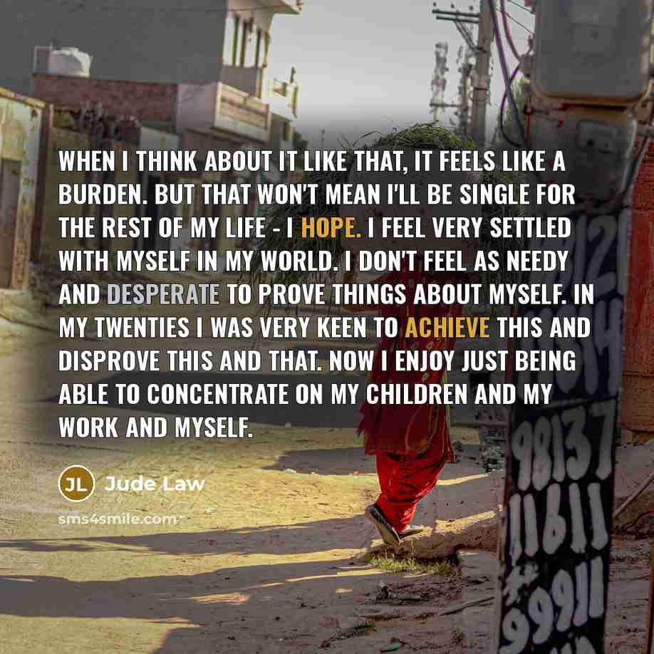 “When I think about it like that, it feels like a burden. But that won't mean I'll be single for the rest of my life - I hope. I feel very settled with myself in my world. I don't feel as needy and desperate to prove things about myself. In my twenties I was very keen to achieve this and disprove…” quote by Jude Law