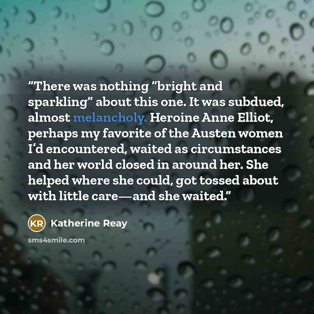 “There was nothing “bright and sparkling” about this one. It was subdued, almost melancholy. Heroine Anne Elliot, perhaps my favorite of the Austen women I’d encountered, waited as circumstances and her world closed in around her. She helped where she could, got tossed about with little care—and…” quote by Katherine Reay